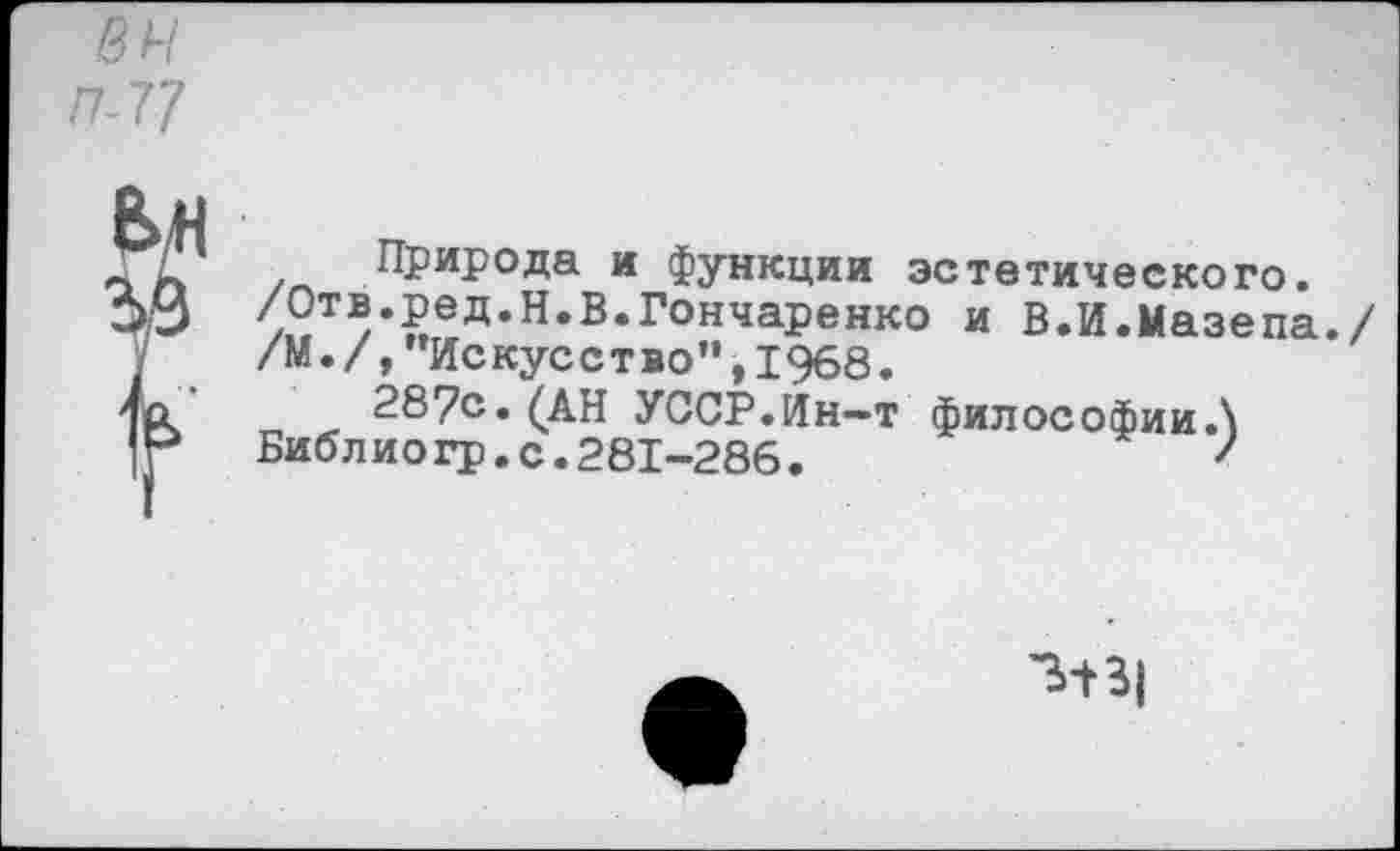 ﻿в н П-77
Природа и функции эстетического.
/Отв.ред.и.б.Гончаренко и В.И.Мазепа./ /М./,"Искусство",1968.
287с. (АН УССР.Ин—т философии.\
Библиогр.с.281-286.	'
3-Н|